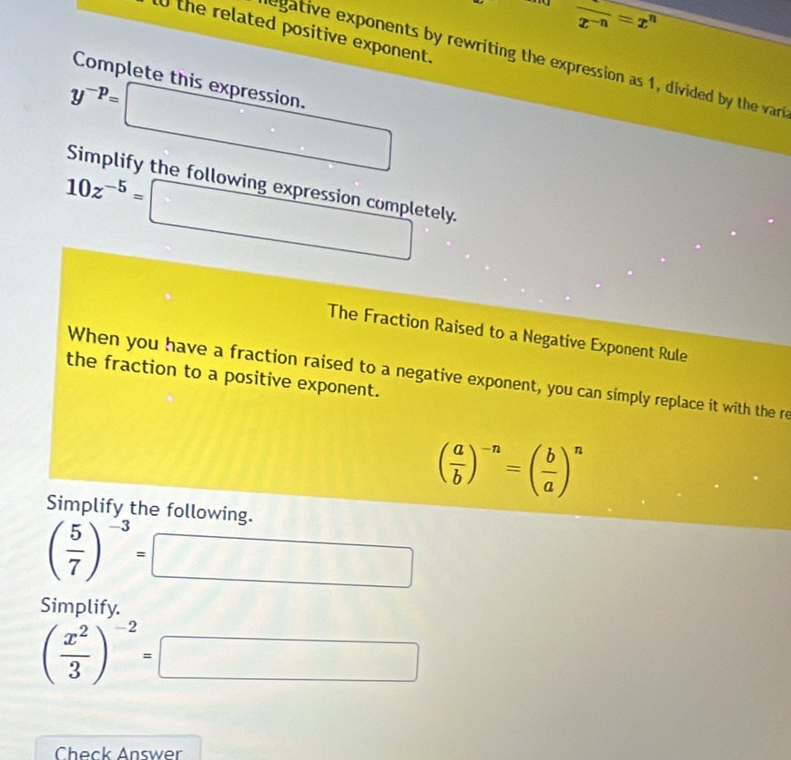 ex frac x^(-n)=x^n
l0 the related positive exponent. 
egative exponents by rewriting the expression as 1, divided by the var 
Complete this expression.
y^(-p)=
□ 
Simplify the following expression completely.
10z^(-5)=□
The Fraction Raised to a Negative Exponent Rule 
the fraction to a positive exponent. 
When you have a fraction raised to a negative exponent, you can simply replace it with the re
( a/b )^-n=( b/a )^n
Simplify the following.
( 5/7 )^-3= □ 
= 
Simplify.
( x^2/3 )^-2=□
Check Answer