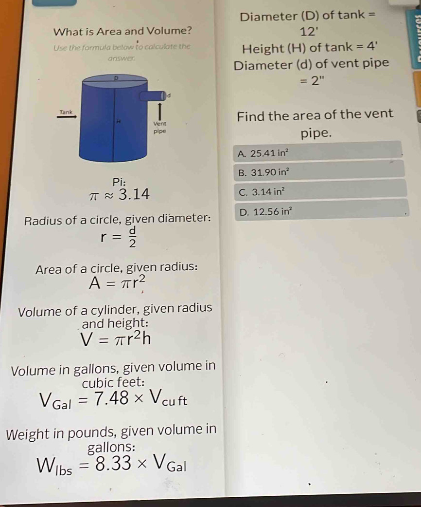 Diameter (D) of tan k=
What is Area and Volume?
12' 
Use the formula below to calculate the Height (H) of tan k=4'
answer
Diameter (d) of vent pipe
=2''
Find the area of the vent
pipe.
A. 25.41in^2
B. 31.90in^2
Pi:
π approx 3.14
C. 3.14in^2
Radius of a circle, given diameter: D. 12.56in^2
r= d/2 
Area of a circle, given radius:
A=π r^2
Volume of a cylinder, given radius
and height:
V=π r^2h
Volume in gallons, given volume in
cubic feet :
V_Gal=7.48* V_cuft
Weight in pounds, given volume in
gallons :
W_lbs=8.33* V_Gal