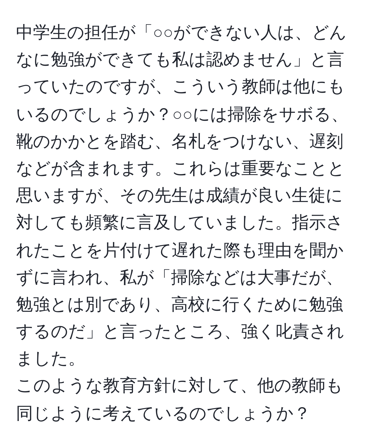 中学生の担任が「○○ができない人は、どんなに勉強ができても私は認めません」と言っていたのですが、こういう教師は他にもいるのでしょうか？○○には掃除をサボる、靴のかかとを踏む、名札をつけない、遅刻などが含まれます。これらは重要なことと思いますが、その先生は成績が良い生徒に対しても頻繁に言及していました。指示されたことを片付けて遅れた際も理由を聞かずに言われ、私が「掃除などは大事だが、勉強とは別であり、高校に行くために勉強するのだ」と言ったところ、強く叱責されました。  
このような教育方針に対して、他の教師も同じように考えているのでしょうか？