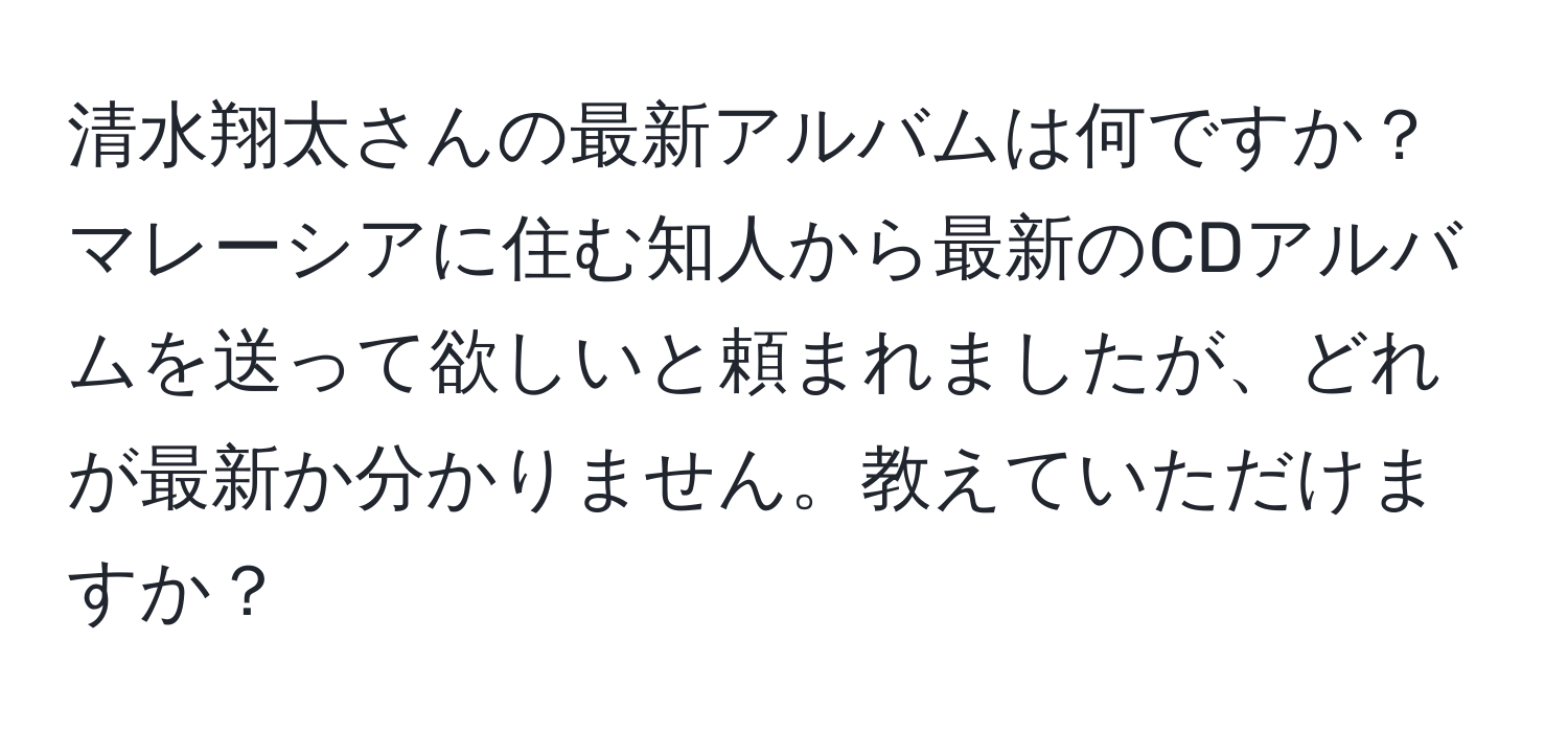 清水翔太さんの最新アルバムは何ですか？マレーシアに住む知人から最新のCDアルバムを送って欲しいと頼まれましたが、どれが最新か分かりません。教えていただけますか？