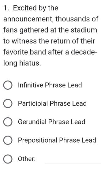 Excited by the
announcement, thousands of
fans gathered at the stadium
to witness the return of their
favorite band after a decade-
long hiatus.
Infinitive Phrase Lead
Participial Phrase Lead
Gerundial Phrase Lead
Prepositional Phrase Lead
_
Other: