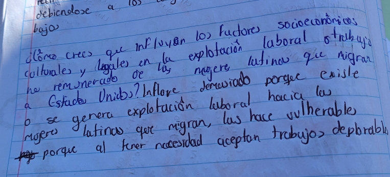 debicnoose a los u 
bajan 
dǒne crees gu influyān (0) fuctores socioecononics 
colborales y legales on la explofacion laboral otrabuy 
he reminerade oe lis nagere lutino qu nigran 
a (stude Unicbs? Inflove denovia porgee exisle 
b se genera explotacion luboral hacia lw 
rgert latinas got migran, las hace oulherable 
porqu al tner nccesidad aceptan trabujo, depbrable