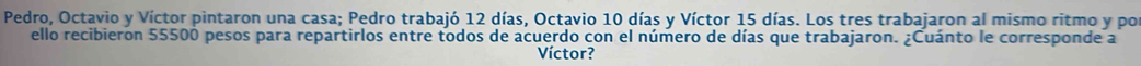 Pedro, Octavio y Víctor pintaron una casa; Pedro trabajó 12 días, Octavio 10 días y Víctor 15 días. Los tres trabajaron al mismo ritmo y por 
ello recibieron 55500 pesos para repartirlos entre todos de acuerdo con el número de días que trabajaron. ¿Cuánto le corresponde a 
Víctor?