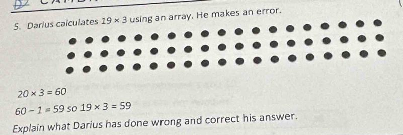 Darius calculates 19* 3 using an array. He makes an error.
20* 3=60
60-1=59 so 19* 3=59
Explain what Darius has done wrong and correct his answer.