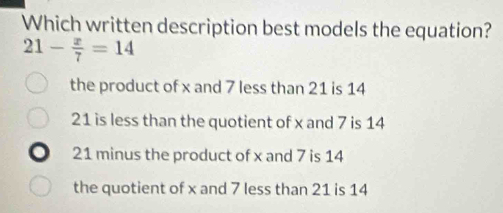 Which written description best models the equation?
21- x/7 =14
the product of x and 7 less than 21 is 14
21 is less than the quotient of x and 7 is 14
21 minus the product of x and 7 is 14
the quotient of x and 7 less than 21 is 14