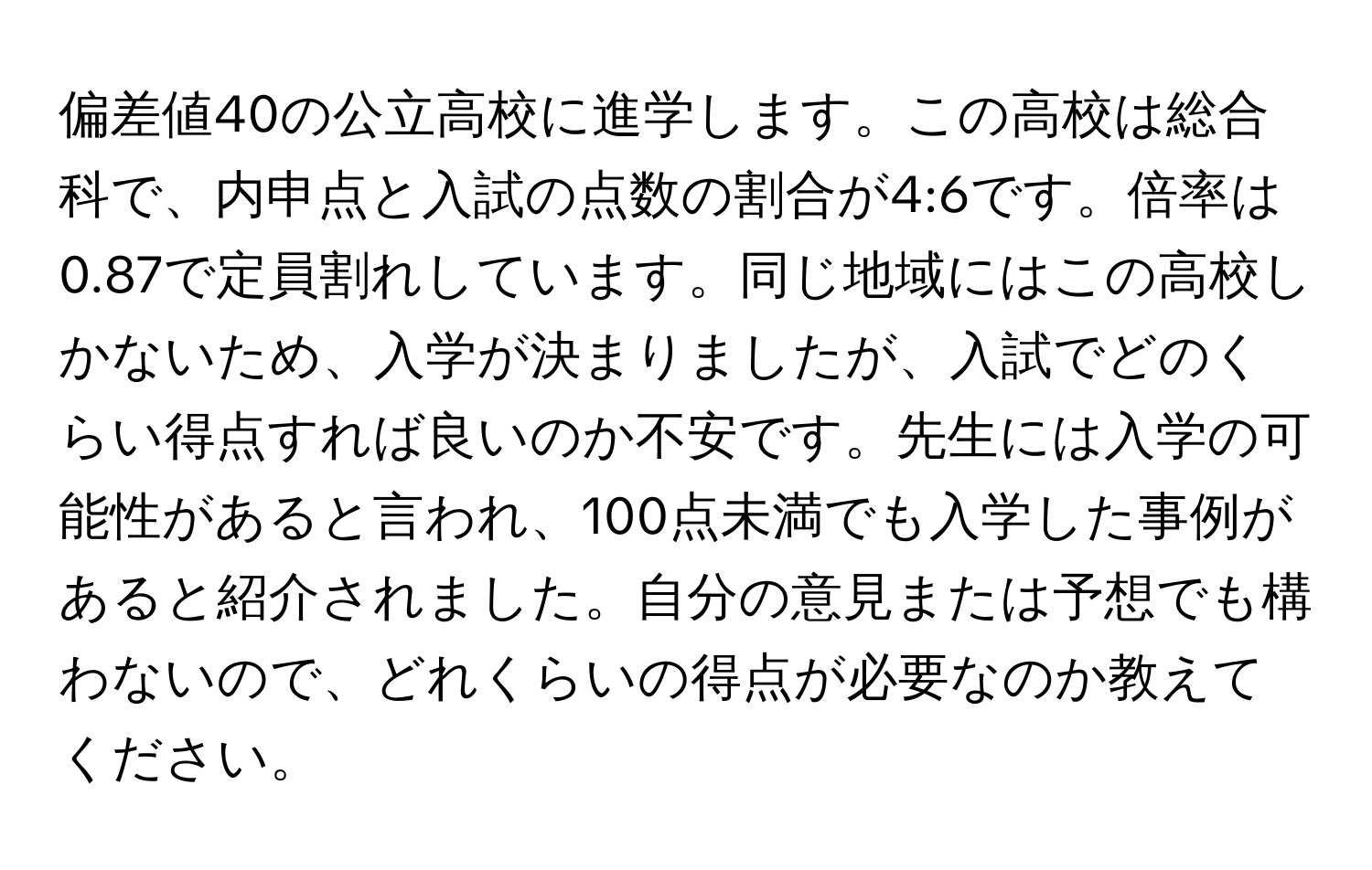 偏差値40の公立高校に進学します。この高校は総合科で、内申点と入試の点数の割合が4:6です。倍率は0.87で定員割れしています。同じ地域にはこの高校しかないため、入学が決まりましたが、入試でどのくらい得点すれば良いのか不安です。先生には入学の可能性があると言われ、100点未満でも入学した事例があると紹介されました。自分の意見または予想でも構わないので、どれくらいの得点が必要なのか教えてください。