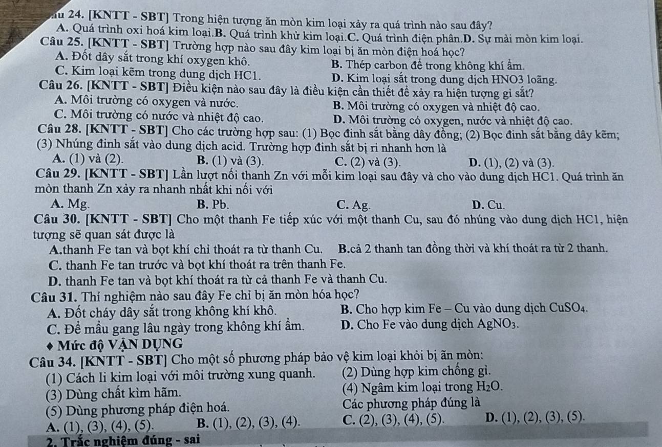 ău 24. [KNTT - SBT] Trong hiện tượng ăn mòn kim loại xảy ra quá trình nào sau đây?
A. Quá trình oxi hoá kim loại.B. Quá trình khử kim loại.C. Quá trình điện phân.D. Sự mài mòn kim loại.
Câu 25. [KNTT - SBT] Trường hợp nào sau đây kim loại bị ăn mòn điện hoá học?
A. Đốt dây sắt trong khí oxygen khô. B. Thép carbon để trong không khí ẩm.
C. Kim loại kẽm trong dung dịch HC1. D. Kim loại sắt trong dung dịch HNO3 loãng.
Câu 26. [KNTT - SBT] Điều kiện nào sau đây là điều kiện cần thiết để xảy ra hiện tượng gi sắt?
A. Môi trường có oxygen và nước. B. Môi trường có oxygen và nhiệt độ cao.
C. Môi trường có nước và nhiệt độ cao. D. Môi trường có oxygen, nước và nhiệt độ cao.
Câu 28. [KNTT - SBT] Cho các trường hợp sau: (1) Bọc đinh sắt bằng dây đồng; (2) Bọc đinh sắt bằng dây kẽm;
(3) Nhúng đinh sắt vào dung dịch acid. Trường hợp đinh sắt bị ri nhanh hơn là
A. (1) và (2). B. (1) và (3). C. (2) và (3). D. (1), (2) và (3).
Câu 29. [KNTT - SBT] Lần lượt nối thanh Zn với mỗi kim loại sau đây và cho vào dung dịch HC1. Quá trình ăn
mòn thanh Zn xảy ra nhanh nhất khi nối với
A. Mg. B. Pb. C. Ag. D. Cu.
Câu 30. [KNTT - SBT] Cho một thanh Fe tiếp xúc với một thanh Cu, sau đó nhúng vào dung dịch HC1, hiện
tượng sẽ quan sát được là
A.thanh Fe tan và bọt khí chỉ thoát ra từ thanh Cu. B.cả 2 thanh tan đồng thời và khí thoát ra từ 2 thanh.
C. thanh Fe tan trước và bọt khí thoát ra trên thanh Fe.
D. thanh Fe tan và bọt khí thoát ra từ cả thanh Fe và thanh Cu.
Câu 31. Thí nghiệm nào sau đây Fe chỉ bị ăn mòn hóa học?
A. Đốt cháy dây sắt trong không khí khô.  B. Cho hợp kim Fe - Cu vào dung dịch CuSO_4.
C. Để mầu gang lâu ngày trong không khí ẩm. D. Cho Fe vào dung dịch AgNO_3.
Mức độ VậN DụNG
Câu 34. [KNTT - SBT] Cho một số phương pháp bảo vệ kim loại khỏi bị ãn mòn:
(1) Cách li kim loại với môi trường xung quanh. (2) Dùng hợp kim chống gì.
(3) Dùng chất kìm hãm. (4) Ngâm kim loại trong H_2O.
(5) Dùng phương pháp điện hoá. Các phương pháp đúng là
A. (1), (3), (4), (5). B. (1), (2), (3), (4). C. (2), (3), (4), (5). D. (1), (2), ( 3).(5)..
2. Trắc nghiệm đúng - sai