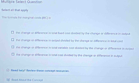 Multiple Select Question
Select all that apply
The formula for marginal costs (MC) is
the change or difference in total fixed cost divided by the change or difference in output
the change or difference in output divided by the change or difference in total cost
the change or difference in total variable cost divided by the change or difference in output
the change or difference in total cost divided by the change or difference in output
Need help? Review these concept resources.
Read About the Concept