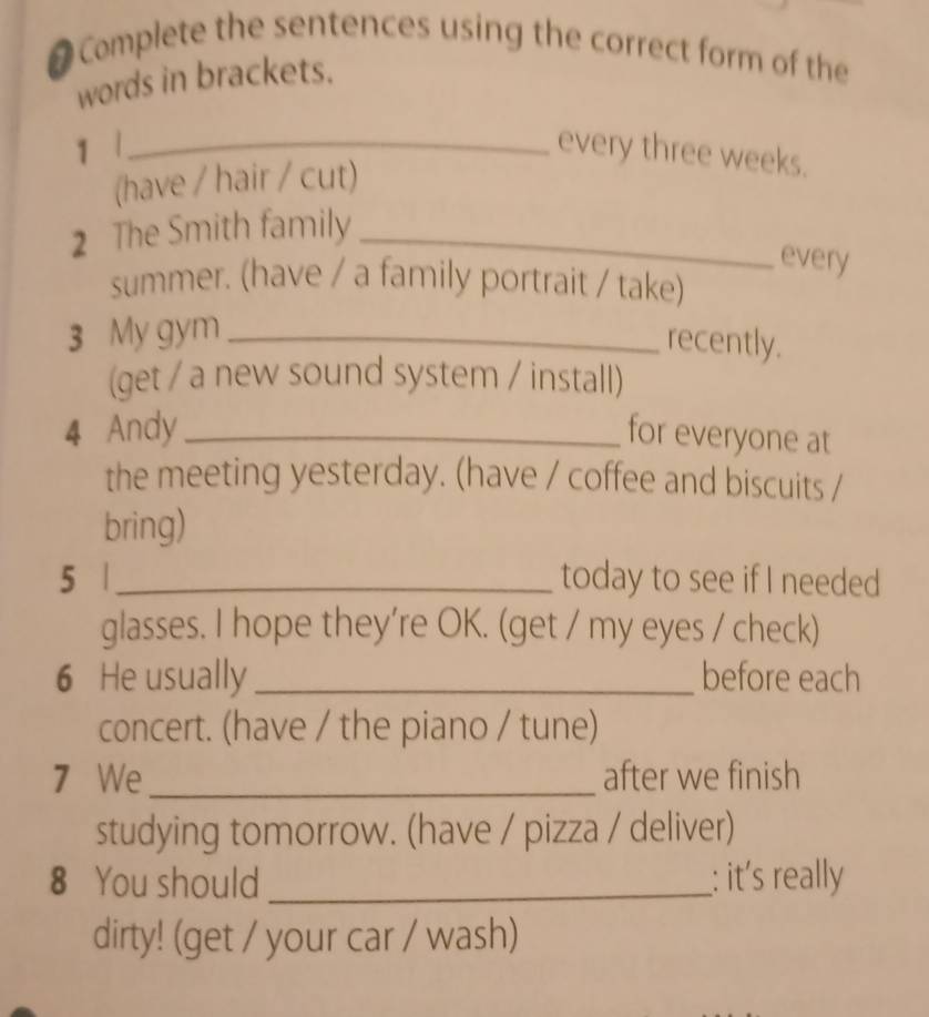 # Complete the sentences using the correct form of the 
words in brackets. 
1 1_ every three weeks. 
(have / hair / cut) 
2 The Smith family_ 
every 
summer. (have / a family portrait / take) 
3 My gym_ 
recently. 
(get / a new sound system / install) 
4 Andy_ for everyone at 
the meeting yesterday. (have / coffee and biscuits / 
bring) 
5 | _today to see if I needed 
glasses. I hope they’re OK. (get / my eyes / check) 
6 He usually _before each 
concert. (have / the piano / tune) 
7 We_ after we finish 
studying tomorrow. (have / pizza / deliver) 
8 You should _: it's really 
dirty! (get / your car / wash)