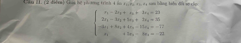 Câu II. (2 điểm) Giải hệ phương trình 4 ẩn x_1, x_2, x_3, x_4 sau bằng biến đổi sơ cấp:
beginarrayl x_1-2x_2+x_3+3x_4=23 2x_1-3x_2+5x_3+2x_4=35 -3x_1+8x_2+4x_3-15x_4=-77 x_1+5x_3-8x_4=-22endarray.