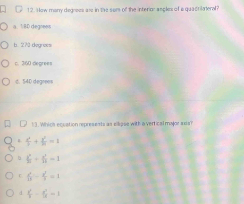 How many degrees are in the sum of the interior angles of a quadrilateral?
a. 180 degrees
b. 270 degrees
c. 360 degrees
d. 540 degrees
13. Which equation represents an ellipse with a vertical major axis?
B.  x^2/9 + y^2/25 =1
b.  y^2/25 + x^2/16 =1
C.  x^2/16 - y^2/9 =1
d.  y^2/9 - x^2/16 =1