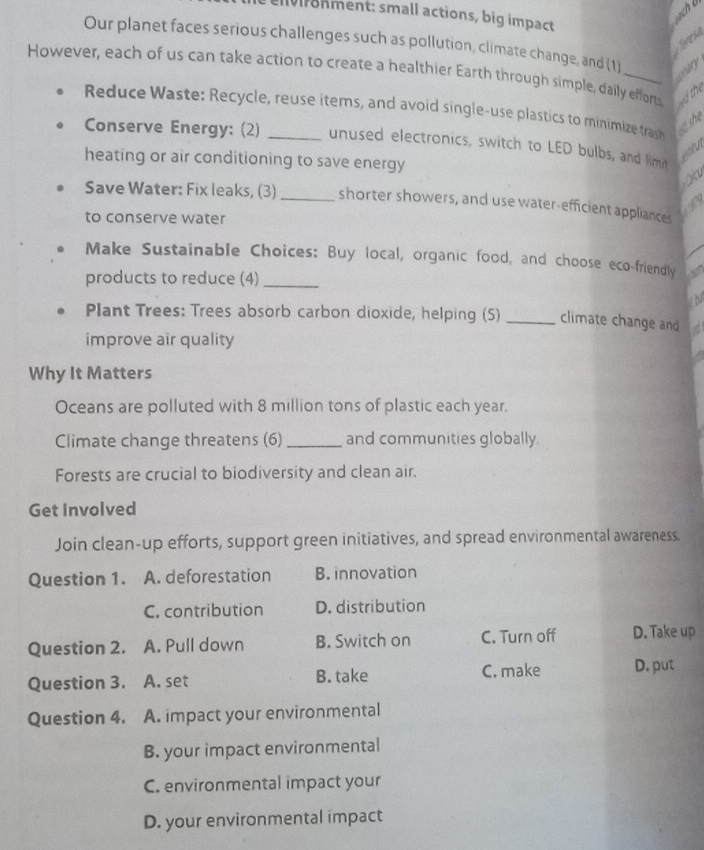 Ivronment: small actions, big impact
ch b
Teres
Our planet faces serious challenges such as pollution, climate change, and (1
However, each of us can take action to create a healthier Earth through simple, daily effort the
ceary
Reduce Waste: Recycle, reuse items, and avoid single-use plastics to minimize tras o she
Conserve Energy: (2) _unused electronics, switch to LED bulbs, and limit
ealtun
heating or air conditioning to save energy )(
Save Water: Fix leaks, (3)_ shorter showers, and use water-efficient appliances
195
to conserve water
Make Sustainable Choices: Buy local, organic food, and choose eco-friendly
products to reduce (4)_
Plant Trees: Trees absorb carbon dioxide, helping (5) _climate change and
improve air quality
Why It Matters
Oceans are polluted with 8 million tons of plastic each year.
Climate change threatens (6) _and communities globally.
Forests are crucial to biodiversity and clean air.
Get Involved
Join clean-up efforts, support green initiatives, and spread environmental awareness.
Question 1. A. deforestation B. innovation
C. contribution D. distribution
Question 2. A. Pull down B. Switch on C. Turn off D. Take up
Question 3. A. set B. take
C. make D. put
Question 4. A. impact your environmental
B. your impact environmental
C. environmental impact your
D. your environmental impact