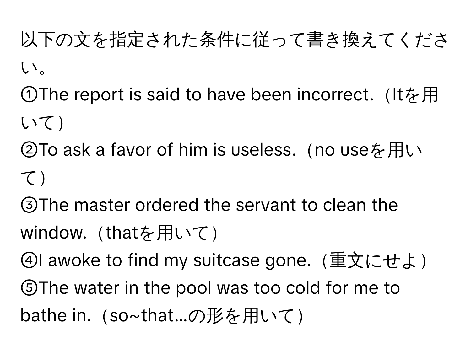 以下の文を指定された条件に従って書き換えてください。  
①The report is said to have been incorrect.Itを用いて  
②To ask a favor of him is useless.no useを用いて  
③The master ordered the servant to clean the window.thatを用いて  
④I awoke to find my suitcase gone.重文にせよ  
⑤The water in the pool was too cold for me to bathe in.so~that...の形を用いて