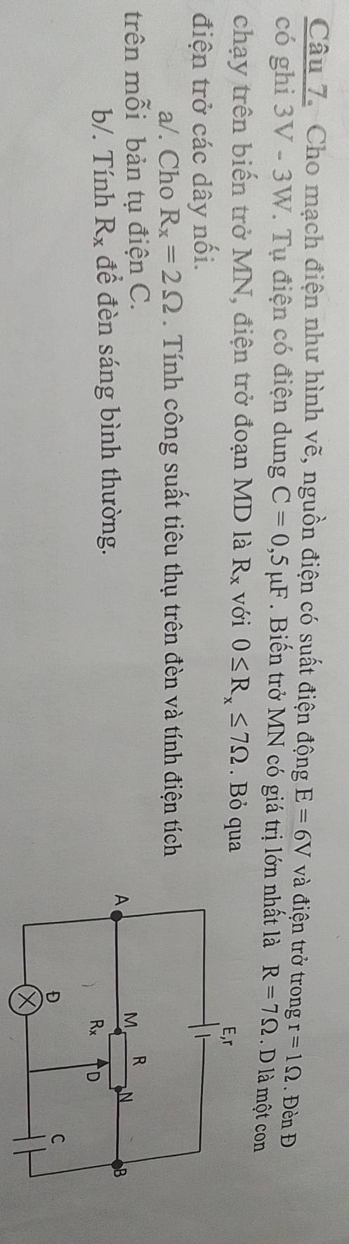 Cho mạch điện như hình vẽ, nguồn điện có suất điện động E=6V và điện trở trong r=1Omega. Đèn Đ
có ghi 3V-3W I V. Tụ điện có điện dung C=0,5mu F. Biến trở MN có giá trị lớn nhất là R=7Omega. D là một con
chạy trên biến trở MN, điện trở đoạn MD là R_x với 0≤ R_x≤ 7Omega. Bỏ qua
điện trở các dây nối.
a/. Cho R_x=2Omega. Tính công suất tiêu thụ trên đèn và tính điện tích
trên mỗi bản tụ điện C. 
b/. Tính R_x để đèn sáng bình thường.