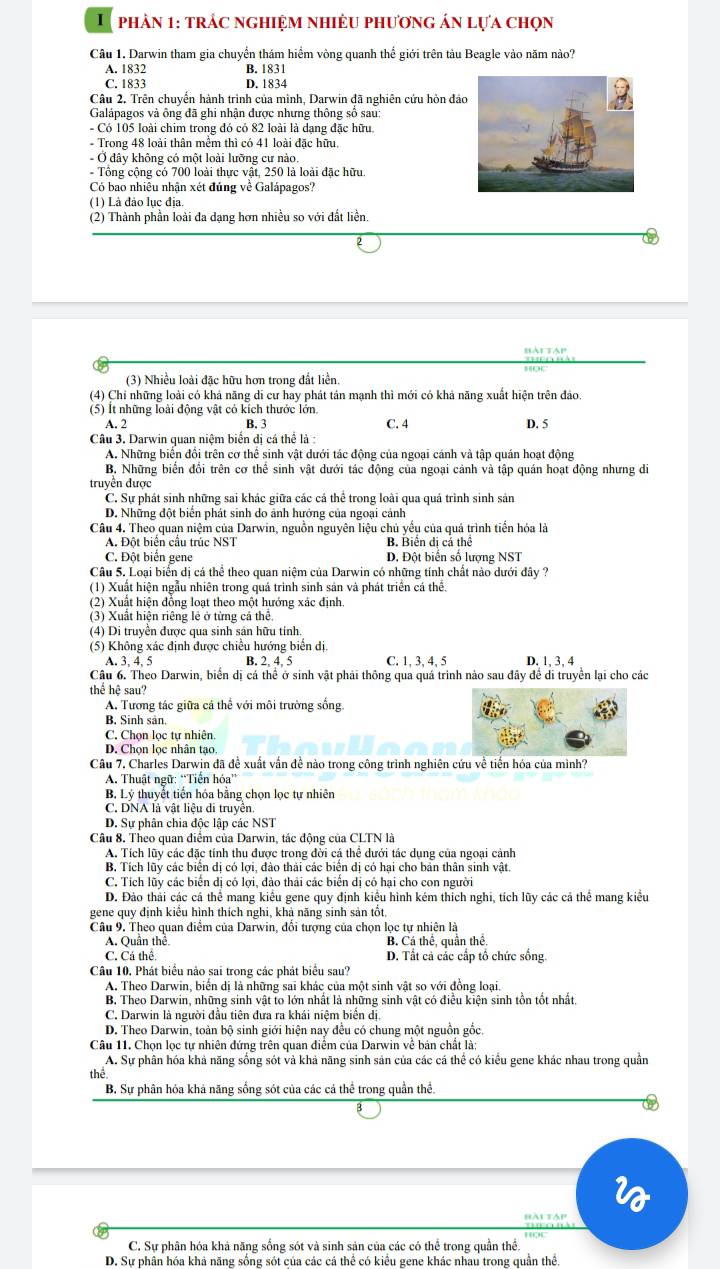 phản 1: trác nghiệm nhiệu phương án lựa chọn
Câu 1. Darwin tham gia chuyển thám hiểm vòng quanh thể giới trên tàu Beagle vào năm nào?
A. 1832 B. 1831
C. 1833 D. 1834
Câu 2. Trên chuyển hành trình của mình, Darwin đã nghiên cứu hòn đả
Galápagos và ông đã ghi nhận được nhưng thông số sau:
- Có 105 loài chim trong đó có 82 loài là dạng đặc hữu.
- Trong 48 loài thân mềm thì có 41 loài đặc hữu,
- Ở dây không có một loài lưỡng cư nào.
Tổng cộng có 700 loài thực vật, 250 là loài đặc hữu.
Có bao nhiêu nhận xét đủng về Galápagos?
(1) Là đảo lục địa.
(2) Thành phần loài đa dạng hơn nhiều so với đất liền.
(3) Nhiều loài đặc hữu hơn trong đất liền.
(4) Chi những loài có khá năng di cư hay phát tán mạnh thì mới có khả năng xuất hiện trên đảo.
(5) Ít những loài động vật có kích thước lớn C. 4 D. 5
A. 2 B. 3
Câu 3. Darwin quan niệm biển dị cá thể là :
A. Những biển đổi trên cơ thể sinh vật dưới tác động của ngoại cánh và tập quán hoạt động
B. Những biến đổi trên cơ thể sinh vật dưới tác động của ngoại cảnh và tập quán hoạt động nhưng di
truyền được
C. Sự phát sinh những sai khác giữa các cá thể trong loài qua quá trình sinh sản
D. Những đột biển phát sinh do ảnh hướng của ngoại cảnh
Câu 4. Theo quan niệm của Darwin, nguồn nguyên liệu chủ yếu của quá trình tiến hóa là
A. Đột biển cầu trúc NST B. Biển dị cá thể
C. Đột biển gene D. Đột biển số lượng NST
Câu 5. Loại biển dị cá thể theo quan niệm của Darwin có những tính chất nào dưới đây ?
(1) Xuất hiện ngẫu nhiên trong quá trình sinh sản và phát triển cá thể.
(2) Xuất hiện đồng loạt theo một hướng xác định.
(3) Xuất hiện riêng lẻ ở từng cả thể,
(4) Di truyền được qua sinh sản hữu tính.
(5) Không xác định được chiều hướng biển dị
A. 3、 4、 5 B. 2 4. 5 C. 1, 3, 4, 5 D. 1, 3, 4
Câu 6. Theo Darwin, biển dị cá thể ở sinh vật phải thông qua quá trình nào sau đây để di truyền lại cho các
thể hệ sau?
A. Tương tác giữa cá thể với môi trường sống.
B. Sinh sản.
C. Chọn lọc tự nhiên.
D. Chọn lọc nhân tạo.
Câu 7, Charles Darwin đã đề xuất vấn đề nào trong công trình nghiên cứu về tiến hóa của mình?
A. Thuật ngữ: “Tiến hóa”
B. Lý thuyết tiến hóa bằng chọn lọc tự nhiên
C. DNA là vật liệu di truyền.
D. Sự phân chia độc lập các NST
Câu 8. Theo quan điểm của Darwin, tác động của CLTN là
A. Tích lũy các đặc tính thu được trong đời cá thể dưới tác dụng của ngoại cảnh
B, Tích lũy các biển dị có lợi, đào thái các biển dị có hại cho bản thân sinh vật.
C. Tích lũy các biến dị có lợi, đảo thải các biển dị có hại cho con người
D. Đảo thải các cá thể mang kiểu gene quy định kiểu hình kém thích nghi, tích lũy các cả thể mang kiểu
gene quy định kiểu hình thích nghi, khả năng sinh sản tốt.
Câu 9. Theo quan điểm của Darwin, đổi tượng của chọn lọc tự nhiên là
A. Quần thể B. Cá thể, quần thể.
C. Cá thể D. Tất cả các cấp tổ chức sống.
Câu 10. Phát biểu nảo sai trong các phát biểu sau?
A. Theo Darwin, biến dị là những sai khác của một sinh vật so với đồng loại
B. Theo Darwin, những sinh vật to lớn nhất là những sinh vật có điều kiện sinh tồn tốt nhất.
C. Darwin là người đầu tiên đưa ra khái niệm biển dị.
D. Theo Darwin, toàn bộ sinh giới hiện nay đều có chung một nguồn gốc.
Câu 11. Chọn lọc tự nhiên đứng trên quan điểm của Darwin về bán chất là;
A. Sự phân hóa khả năng sống sót và khả năng sinh sản của các cá thể có kiểu gene khác nhau trong quần
thể
B. Sự phân hỏa khả năng sống sót của các cá thể trong quần thể.
C. Sự phân hóa khá năng sống sót và sinh sản của các có thể trong quần thể.
D. Sự phân hóa khả năng sống sót của các cá thể có kiểu gene khác nhau trong quần thể.