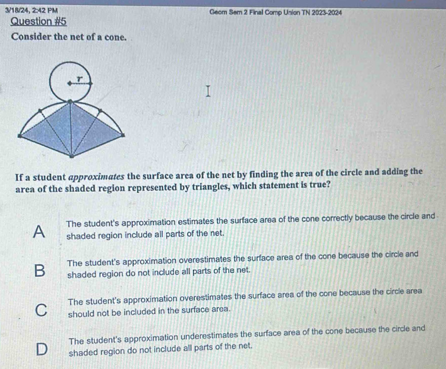 3/18/24, 2:42 PM Geom Sem 2 Final Comp Union TN 2023-2024
Question #5
Consider the net of a cone.
If a student approximates the surface area of the net by finding the area of the circle and adding the
area of the shaded region represented by triangles, which statement is true?
A The student's approximation estimates the surface area of the cone correctly because the circle and
shaded region include all parts of the net.
B The student's approximation overestimates the surface area of the cone because the circle and
shaded region do not include all parts of the net.
C The student's approximation overestimates the surface area of the cone because the circle area
should not be included in the surface area.
The student's approximation underestimates the surface area of the cone because the circle and
shaded region do not include all parts of the net.