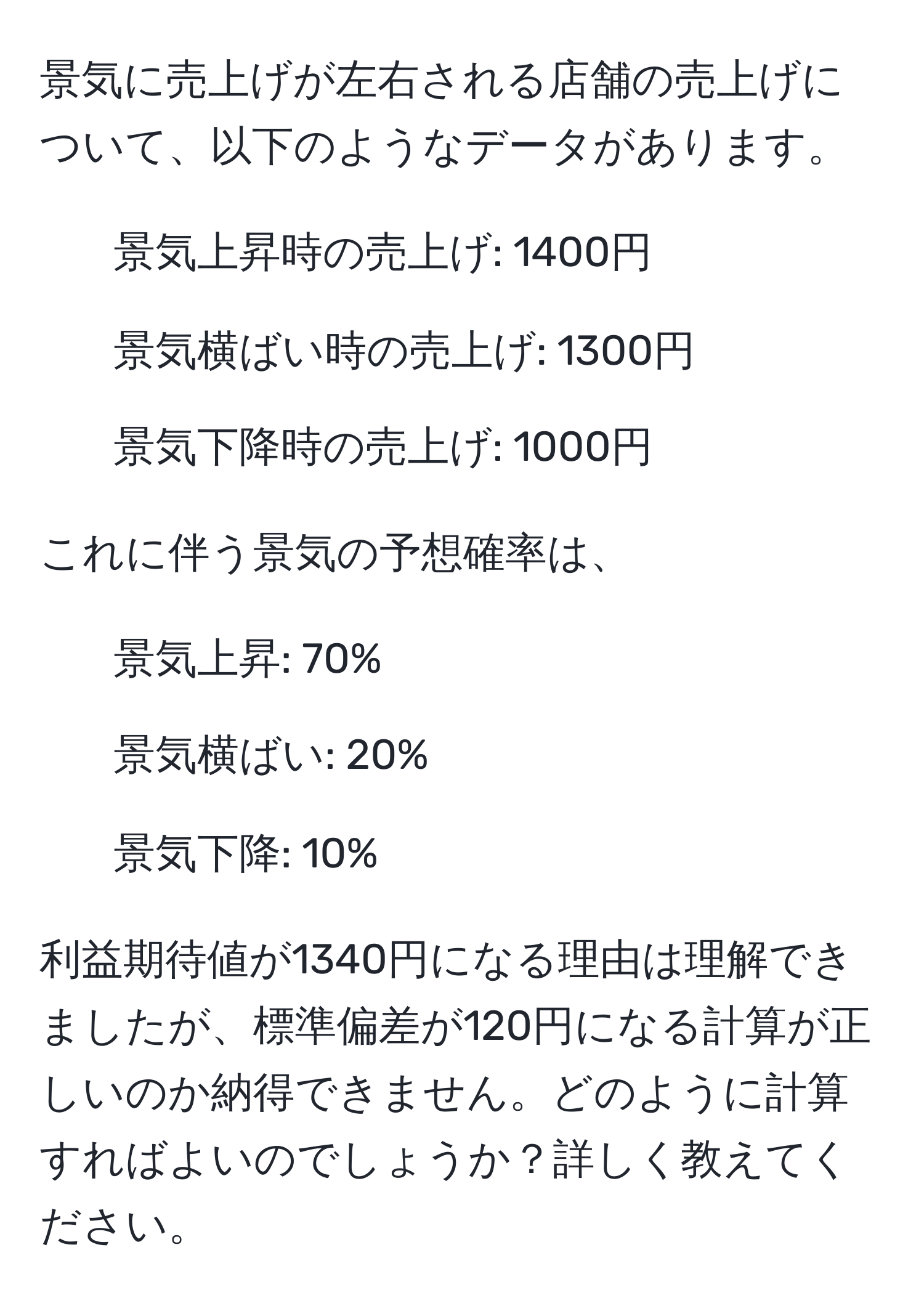 景気に売上げが左右される店舗の売上げについて、以下のようなデータがあります。  
- 景気上昇時の売上げ: 1400円  
- 景気横ばい時の売上げ: 1300円  
- 景気下降時の売上げ: 1000円  

これに伴う景気の予想確率は、  
- 景気上昇: 70%  
- 景気横ばい: 20%  
- 景気下降: 10%  

利益期待値が1340円になる理由は理解できましたが、標準偏差が120円になる計算が正しいのか納得できません。どのように計算すればよいのでしょうか？詳しく教えてください。