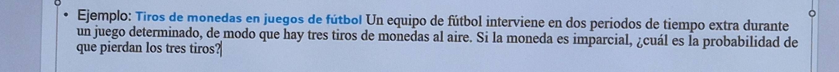 Ejemplo: Tiros de monedas en juegos de fútbol Un equipo de fútbol interviene en dos períodos de tiempo extra durante 
un juego determinado, de modo que hay tres tiros de monedas al aire. Si la moneda es imparcial, ¿cuál es la probabilidad de 
que pierdan los tres tiros?