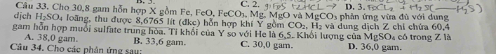 C. 2. D. 3.
Câu 33. Cho 30, 8 gam hỗn hợp X gồm Fe, FeO, FeCO_3 , Mg, MgO và M _3CO_3
dịch H_2SO_4 loãng, thu được 8,6765 lít (đkc) hỗn hợp khí Y gồm CO_2, H_2 phản ứng vừa đủ với dung
gam hỗn hợp muối sulfate trung hòa. Tỉ khối của Y so với He là 6, 5. Khối lượng của 1 và dung dịch Z chỉ chứa 60, 4 có trong Z là
MgSO_4
A. 38,0 gam. B. 33,6 gam. C. 30, 0 gam. D. 36,0 gam.
Câu 34. Cho các phản ứng sau: