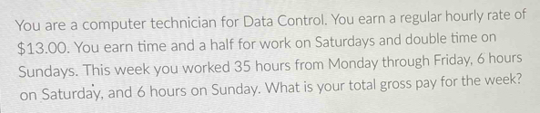 You are a computer technician for Data Control. You earn a regular hourly rate of
$13.00. You earn time and a half for work on Saturdays and double time on 
Sundays. This week you worked 35 hours from Monday through Friday, 6 hours
on Saturday, and 6 hours on Sunday. What is your total gross pay for the week?