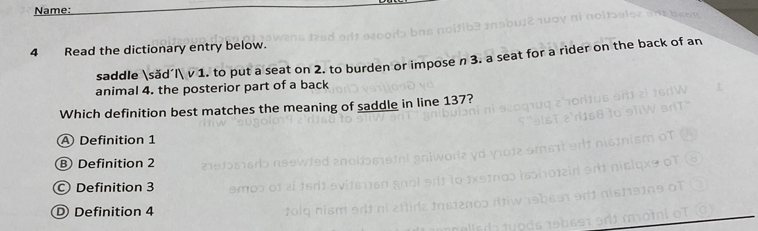 Name:
4 Read the dictionary entry below.
saddle săd´  v 1. to put a seat on 2. to burden or impose n 3. a seat for a rider on the back of an
animal 4. the posterior part of a back
Which definition best matches the meaning of saddle in line 137?
A Definition 1
B Definition 2
Definition 3
D Definition 4