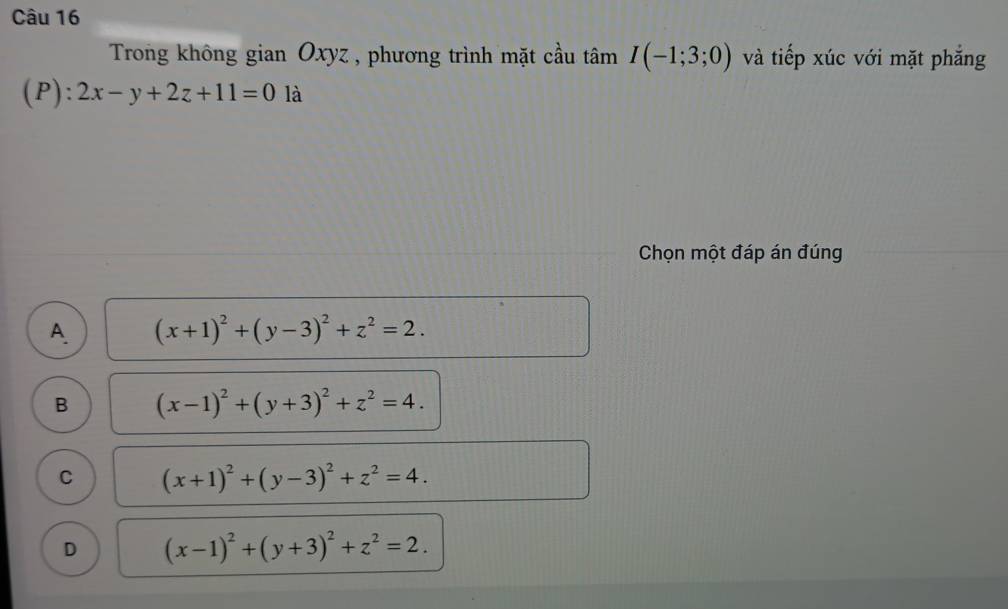 Trong không gian Oxyz , phương trình mặt cầu tâm I(-1;3;0) và tiếp xúc với mặt phẳng
(P): 2x-y+2z+11=0 là
Chọn một đáp án đúng
A. (x+1)^2+(y-3)^2+z^2=2.
B (x-1)^2+(y+3)^2+z^2=4.
C (x+1)^2+(y-3)^2+z^2=4.
D (x-1)^2+(y+3)^2+z^2=2.