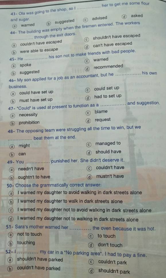 43- Ola was going to the shop, so I _her to get me some flour 
and sugar. asked
a warned ⑤ suggested C advised
44- The building was empty when the firemen entered. The workers
through the exit doors.
_ couldn't have escaped shouldn't have escaped
⑤ were able to escape can't have escaped
45- He _his son not to make friends with bad people.
c warned
a spoke
b suggested d recommended
46- My son applied for a job as an accountant, but he _his own
business.
a could have set up c could set up
⑤ must have set up d had to set up
47- "Could" is used at present to function as a _and suggestion.
a necessity c blame
ⓑ prohibition d request
48- The opposing team were struggling all the time to win, but we
_beat them at the end.
a might c managed to
ⓑ can d should have
49- You _punished her. She didn't deserve it.
a needn't have c couldn't have
ⓑ oughtn't to have d mustn't have
50- Choose the grammatically correct answer:
a I warned my daughter to avoid walking in dark streets alone
⑥ I warned my daughter to walk in dark streets alone
I warned my daughter not to avoid walking in dark streets alone
I warned my daughter not to walking in dark streets alone 
51- Sara's mother warned her _the oven because it was hot.
a not to touch to touch
C
ⓑ touching don't touch
52- 1_ my car in a "No parking area". I had to pay a fine.
a shouldn't have parked couldn't park
ⓑ couldn't have parked d shouldn't park