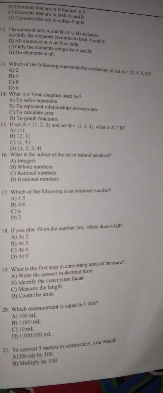 B) Elements that are in B but not in A
C) Elements that are in both A and B
D) Elements that are in either A or B.
12. The union of sets A and B (A ∪ B) includes
A) Only the elements common to both A and B
B) All elements in A or B or both.
C) Only the elements unique to A and B
D) No elements at all.
13. Which of the following represents the cardinality of set A= 2,4,6,8 7
A) 2
B) 4
C) 8
D) 6
14. What is a Venn diagram used for?
A) To solve equations
B) To represent relationships between sets
C) To calculate area
D) To graph functions
15. If set A= 1,2,3 and set B= 2,3,4 , what is A∩ B?
A)  1
B) [2,3]
C)  1,4
D)  1,2,3,4
16. What is the subset of the set of natural numbers?
A) Integers
B) Whole numbers
C) Rational numbers
D) Irrational numbers
17. Which of the following is an irrational number?
A) 1.5
B) 3/4
C ) π
D) 2
18. If you plot sqrt(9) on the number line, where does it fall
A) At 2
B) AI
C) At4
D) At9
19. What is the first step in converting units of measure?
A) Write the answer in decimal form
C) Measure the length B) Identify the conversion factor
D) Count the units
20. Which measurement is equal to I liter?
A) 100 mL
B) 1,000 mL
D) 1,000,000 mL C) 10 mL
21. To convert 5 meters to centimeters, you would:
B) Multiply by 100 A) Divide by 100