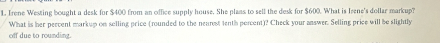 Irene Westing bought a desk for $400 from an office supply house. She plans to sell the desk for $600. What is Irene's dollar markup? 
What is her percent markup on selling price (rounded to the nearest tenth percent)? Check your answer. Selling price will be slightly 
off due to rounding.