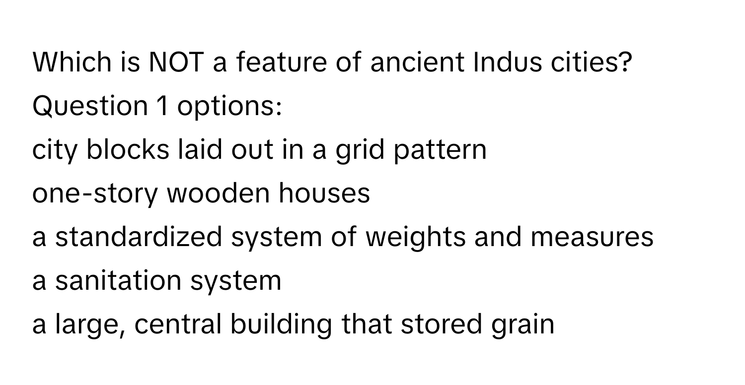 Which is NOT a feature of ancient Indus cities?  Question 1 options:
city blocks laid out in a grid pattern
one-story wooden houses
a standardized system of weights and measures
a sanitation system
a large, central building that stored grain