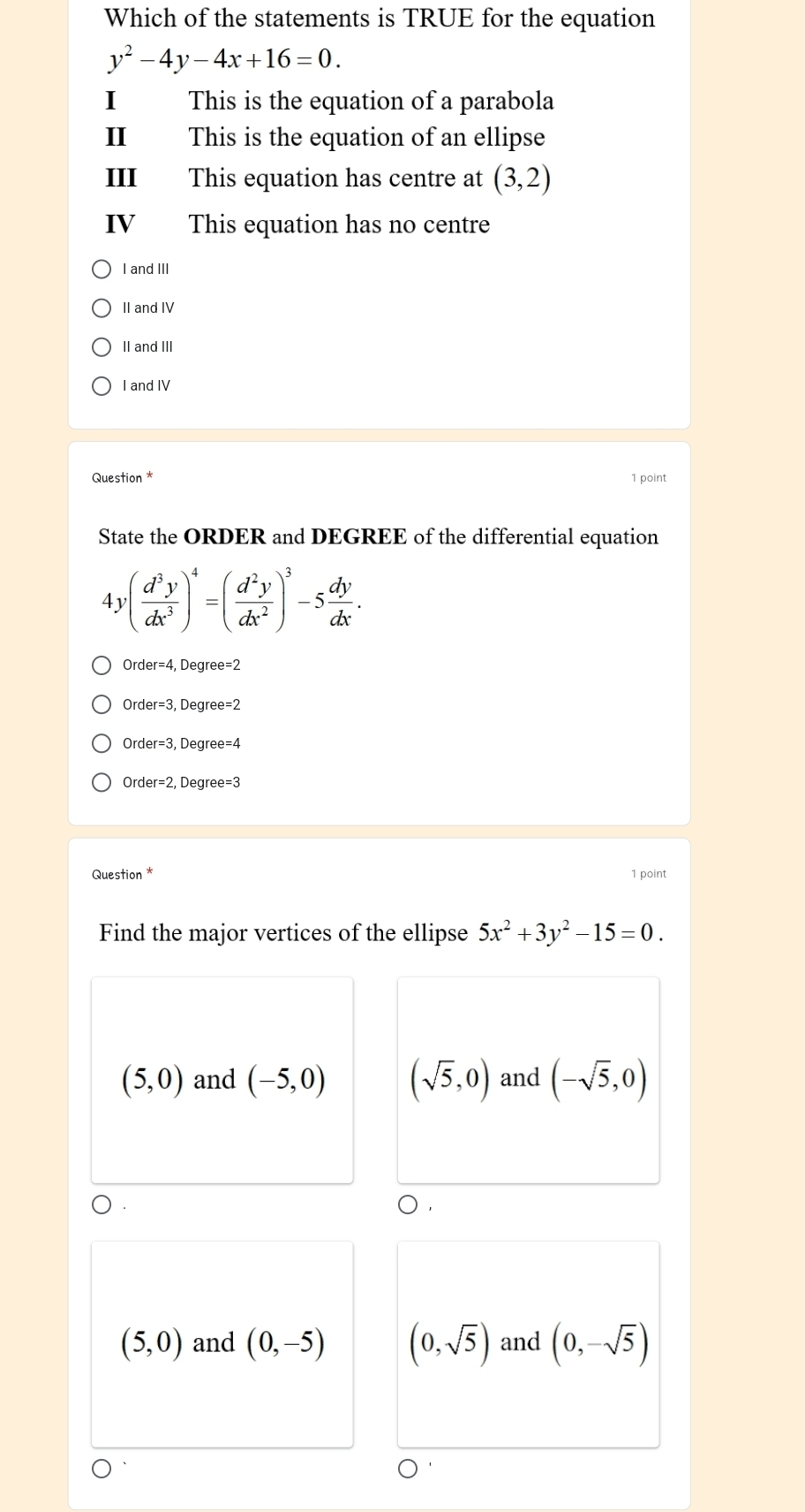 Which of the statements is TRUE for the equation
y^2-4y-4x+16=0. 
I This is the equation of a parabola
II This is the equation of an ellipse
III This equation has centre at (3,2)
IV This equation has no centre
I and III
II and IV
II and III
I and IV
Question * 1 point
State the ORDER and DEGREE of the differential equation
4 ,( d^3y/dx^3 )^4=( d^2y/dx^2 )^3-5 dy/dx .
Order=3, Degre ee=2
, Degree
Order=2 2, Degree e=3
Question * 1 point
Find the major vertices of the ellipse 5x^2+3y^2-15=0.
(5,0) and (-5,0) (sqrt(5),0) and (-sqrt(5),0)
(5,0) and (0,-5) (0,sqrt(5)) and (0,-sqrt(5))