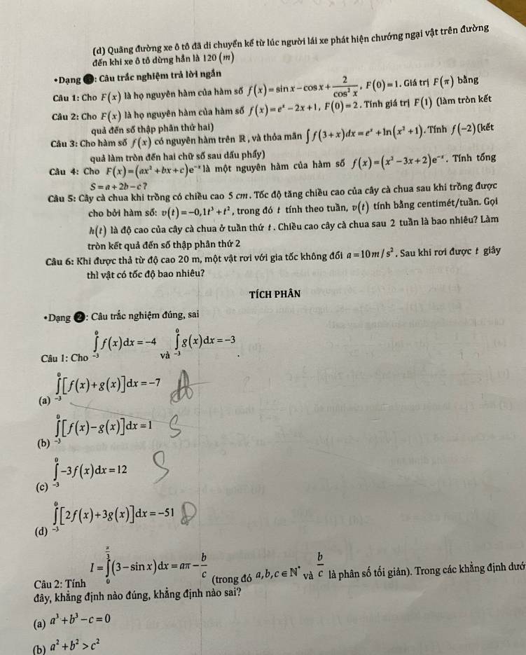 Quãng đường xe ô tô đã di chuyển kế từ lúc người lái xe phát hiện chướng ngại vật trên đường
đến khi xe ô tô dừng hần là 120 (m)
•Dạng 9: Câu trắc nghiệm trả lời ngắn
Câu 1: Cho F(x) là họ nguyên hàm của hàm số f(x)=sin x-cos x+ 2/cos^2x ,F(0)=1. Giá trị F(π ) bằng
Câu 2: Cho F(x) là họ nguyên hàm của hàm số f(x)=e^x-2x+1,F(0)=2. Tính giá trị F(1) (làm tròn kết
quả đến số thập phân thứ hai)
Câu 3: Cho hàm số f(x) có nguyên hàm trên R , và thỏa mãn ∈t f(3+x)dx=e^x+ln (x^2+1). Tính f(-2)( kết
quả làm tròn đến hai chữ số sau dấu phẩy)
Câu 4: Cho F(x)=(ax^2+bx+c)e :*  à một nguyên hàm của hàm số f(x)=(x^2-3x+2)e^(-x). Tính tống
S=a+2b-c ?
Câu 5: Cây cà chua khi trồng có chiều cao 5 cm. Tốc độ tăng chiều cao của cây cà chua sau khi trồng được
cho bởi hàm số: v(t)=-0,1t^3+t^2 , trong đó t tính theo tuần, v(t) tính bằng centimét/tuần. Gọi
h(t) là độ cao của cây cà chua ở tuần thứ t. Chiều cao cây cà chua sau 2 tuần là bao nhiêu? Làm
tròn kết quả đến số thập phân thứ 2
Câu 6: Khi được thả từ độ cao 20 m, một vật rơi với gia tốc không đối a=10m/s^2. Sau khi rơi được t giây
thì vật có tốc độ bao nhiêu?
tTích phÂn
*Dạng 2: Câu trắc nghiệm đúng, sai
Caul:Cho ∈tlimits _(-3)^0f(x)dx=-4 và ∈tlimits _(-3)^0g(x)dx=-3
∈tlimits _0^(0[f(x)+g(x)]dx=-7
(a) -³
∈tlimits _0^0[f(x)-g(x)]dx=1
(b)
∈tlimits _(-3)^0-3f(x)dx=12
(c)
∈tlimits _0^0[2f(x)+3g(x)]dx=-51
(d)
I=∈tlimits _0^(frac a)3)(3-sin x)dx=aπ - b/c 
Câu 2: Tính (trong đó a,b,c∈ N^* và  b/c  là phân số tối giản). Trong các khẳng định dướ
đây, khẳng định nào đúng, khẳng định nào sai?
(a) a^3+b^3-c=0
(b) a^2+b^2>c^2