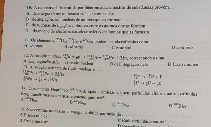 A radioatividade emitida por determinadas amostras de substâncias provém...
A da energia térmica liberada em sua combustão.
B de alterações em núcleos de átomos que as formam.
C  de rupturas de ligações químicas entre os átomos que as formam.
D do escape de electrões das electrosferas de átomos que as formam.
11. Os elementos, ^238U_(92,)^(235)U_92e^(234)U_92 podem ser classificados como … .
A isótonos B isóbaros Cisótopos D isómeros
12. A reacção nuclear _(92)^(235)B+_0^(1nto _(50)^(131)Sn+_(42)^(102)Mo+3_0^1n , corresponde a uma . . .
A desintegração alfa B fissão nuclear B desintegração beta D fusão nuclear
13. A reacção correcta de fusão nuclear é ..
_(90)^(232)Thto _(86)^(224)Rn+2_0^1He
_(11)^(22)Nato _1^0e+_(10)^(12)Na
_9^(18)Fto _8^(18)O+Y
_1^3Hto _1^2H+_0^1n
14. O elemento Neptúneo (^237)Np_93) 0, após a emissão de sete partículas alfa e quatro partículas
beta, transforma-se em qual elemento químico?
A^(232)Th_90
B^(226)Ra_88 C^(210)At_85
D^(209)Bi_83
15. Nas centrais nucleares, a energia é obtida por meio da ...
A Fissão nuclear
B Fusão nuclear
C Radioactividade natural
D Reaccã