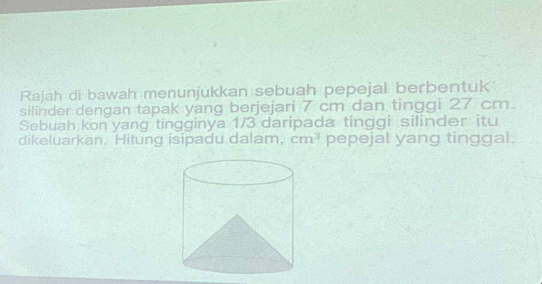 Rajah di bawah menunjukkan sebuah pepejal berbentuk 
silinder dengan tapak yang berjejari 7 cm dan tinggi 27 cm. 
Sebuah kon yang tingginya 1/3 daripada tinggi silinder itu 
dikeluarkan. Hitung isipadu dalam, cm^3 pepejal yang tinggal.