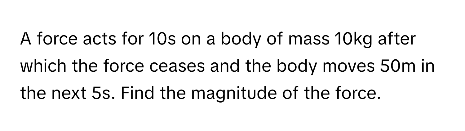 A force acts for 10s on a body of mass 10kg after which the force ceases and the body moves 50m in the next 5s. Find the magnitude of the force.