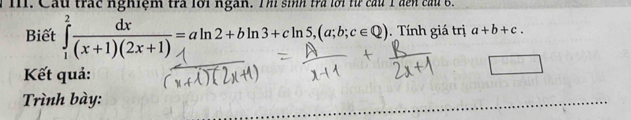 Cầu trác nghiệm trà lới ngàn. Thi sinh trả lới từ cầu 1 đến câu 6. 
Biết ∈tlimits _1^(2frac dx)(x+1)(2x+1)=aln 2+bln 3+cln 5, (a;b;c∈ Q). Tính giá trị a+b+c. 
Kết quả: 
^□  
Trình bày: