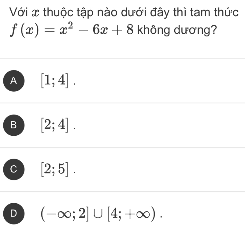 Với x thuộc tập nào dưới đây thì tam thức
f(x)=x^2-6x+8 không dương?
A [1;4].
B [2;4].
[2;5].
(-∈fty ;2]∪ [4;+∈fty ).