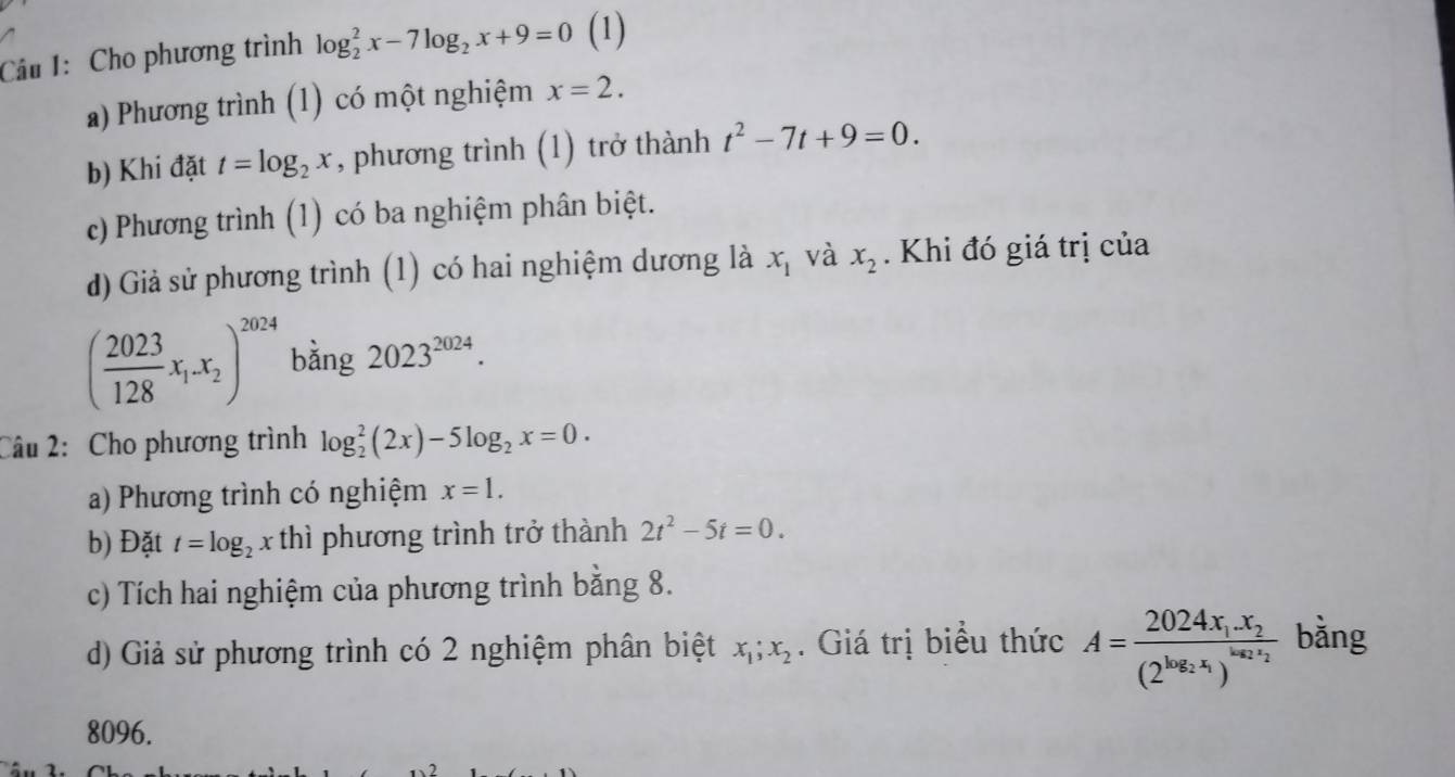 Cho phương trình log _2^(2x-7log _2)x+9=0 (1) 
a) Phương trình (1) có một nghiệm x=2. 
b) Khi đặt t=log _2x , phương trình (1) trở thành t^2-7t+9=0. 
c) Phương trình (1) có ba nghiệm phân biệt. 
d) Giả sử phương trình (1) có hai nghiệm dương là x_1 và x_2. Khi đó giá trị của
( 2023/128 x_1.x_2)^2024 bằng 2023^(2024). 
Câu 2: Cho phương trình log _2^(2(2x)-5log _2)x=0. 
a) Phương trình có nghiệm x=1. 
b) Đặt t=log _2x thì phương trình trở thành 2t^2-5t=0. 
c) Tích hai nghiệm của phương trình bằng 8. 
d) Giả sử phương trình có 2 nghiệm phân biệt x_1;x_2. Giá trị biểu thức A=frac 2024x_1.x_2(2^(log _2)x_1)^log _2x_2 bằng
8096.