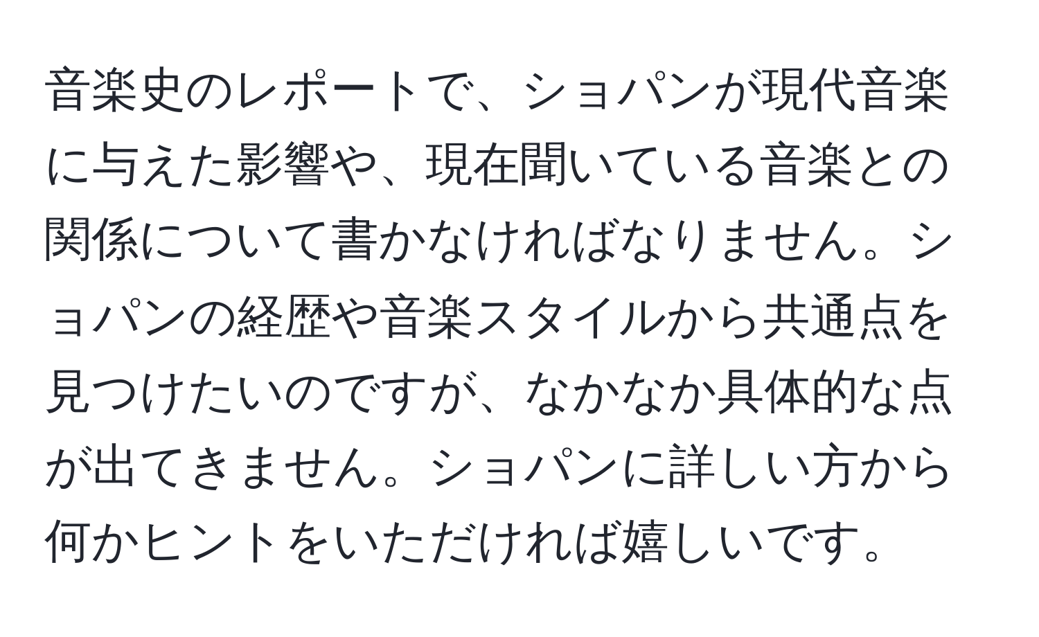 音楽史のレポートで、ショパンが現代音楽に与えた影響や、現在聞いている音楽との関係について書かなければなりません。ショパンの経歴や音楽スタイルから共通点を見つけたいのですが、なかなか具体的な点が出てきません。ショパンに詳しい方から何かヒントをいただければ嬉しいです。