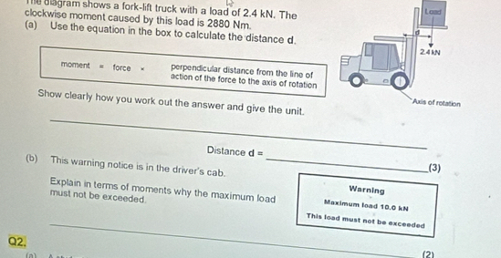 diagram shows a fork-lift truck with a load of 2.4 kN. The 
clockwise moment caused by this load is 2880 Nm. 
(a) Use the equation in the box to calculate the distance d. 
perpendicular distance from the line of 
moment = force × action of the force to the axis of rotation 
Show clearly how you work out the answer and give the unit. 
_ 
Distance d= (3) 
(b) This warning notice is in the driver's cab._ 
Warning 
Explain in terms of moments why the maximum load Maximum load 10.0 kN
must not be exceeded. This load must not be exceeded 
Q2. 
_ 
(2)