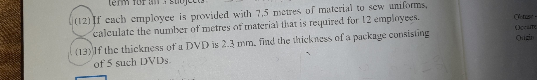 term for an 3 subject. 
(12)If each employee is provided with 7.5 metres of material to sew uniforms, 
calculate the number of metres of material that is required for 12 employees. 
Obtuse 
Occurre 
(13) If the thickness of a DVD is 2.3 mm, find the thickness of a package consisting 
Origin 
of 5 such DVDs.