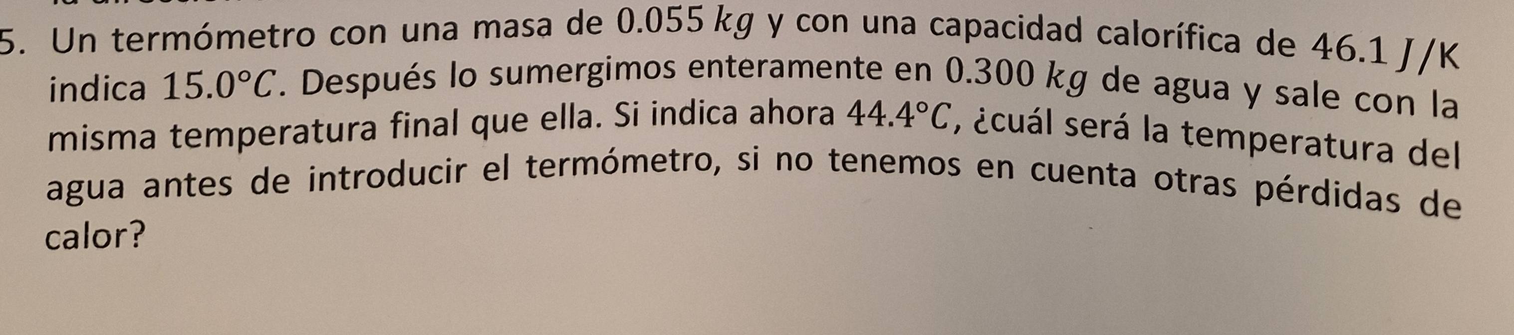 Un termómetro con una masa de 0.055 kg y con una capacidad calorífica de 46.1 J/K
indica 15.0°C. Después lo sumergimos enteramente en 0.300 kg de agua y sale con la 
misma temperatura final que ella. Si indica ahora 44.4°C , ¿cuál será la temperatura del 
agua antes de introducir el termómetro, si no tenemos en cuenta otras pérdidas de 
calor?