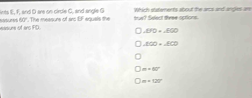 ints E, F, and D are on circle C, and angle G Which statements about the aros and ampless are
sasures 60°. The measure of arc EF equals the toe? Seect three aptions.
easure of arc FD.
∠ EFD=∠ EGD
∠ EGD=∠ ECD
m=60°
m=120°