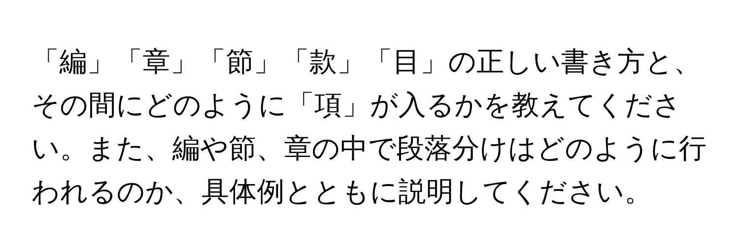 「編」「章」「節」「款」「目」の正しい書き方と、その間にどのように「項」が入るかを教えてください。また、編や節、章の中で段落分けはどのように行われるのか、具体例とともに説明してください。