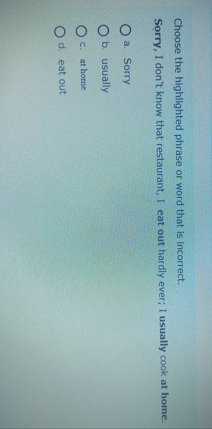 Choose the highlighted phrase or word that is incorrect.
Sorry, I don’t know that restaurant, I eat out hardly ever; I usually cook at home.
a. Sorry
b. usually
C. at home
d. eat out