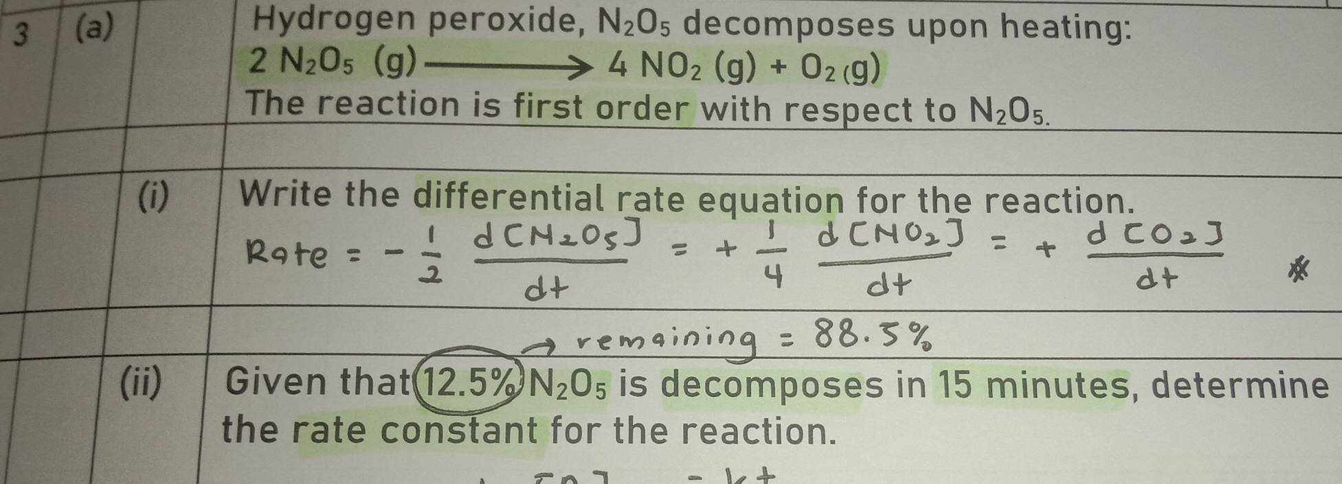 Hydrogen peroxide, 
3 (a) N_2O_5 decomposes upon heating:
2N_2O_5(g)
4NO_2(g)+O_2(g)
The reaction is first order with respect to N_2O_5.
(i) Write the differential rate equation for the reaction. 
(ii) Given that 12.5% N_2O_5 is decomposes in 15 minutes, determine 
the rate constant for the reaction.