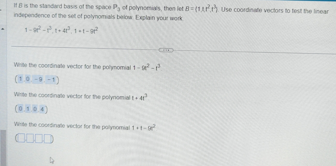 If B is the standard basis of the space P_3 of polynomials, then let B= 1,t,t^2,t^3. . Use coordinate vectors to test the linear
independence of the set of polynomials below. Explain your work
1-9t^2-t^3, t+4t^3, 1+t-9t^2
Write the coordinate vector for the polynomial 1-9t^2-t^3
(1,0,-9,-1)
Write the coordinate vector for the polynomial t+4t^3
(0,1,0,4)
Write the coordinate vector for the polynomial 1+t-9t^2