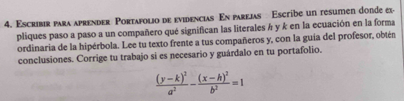 Escribir para aprender Portafolio de evidencias En parejas Escribe un resumen donde ex- 
pliques paso a paso a un compañero qué significan las literales ½ y k en la ecuación en la forma 
ordinaria de la hipérbola. Lee tu texto frente a tus compañeros y, con la guía del profesor, obtén 
conclusiones. Corrige tu trabajo si es necesario y guárdalo en tu portafolio.
frac (y-k)^2a^2-frac (x-h)^2b^2=1