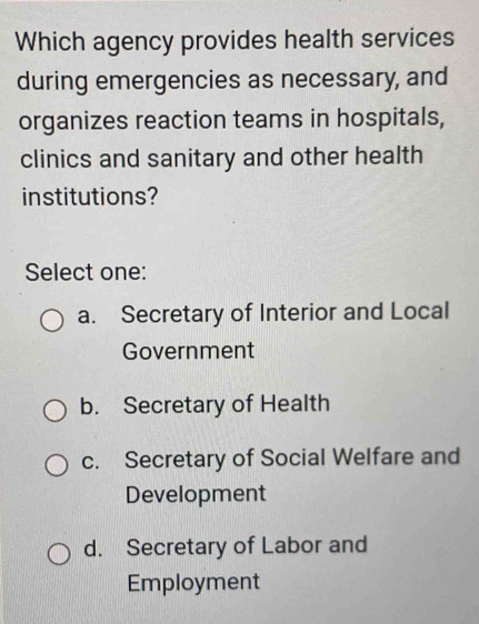 Which agency provides health services
during emergencies as necessary, and
organizes reaction teams in hospitals,
clinics and sanitary and other health
institutions?
Select one:
a. Secretary of Interior and Local
Government
b. Secretary of Health
c. Secretary of Social Welfare and
Development
d. Secretary of Labor and
Employment