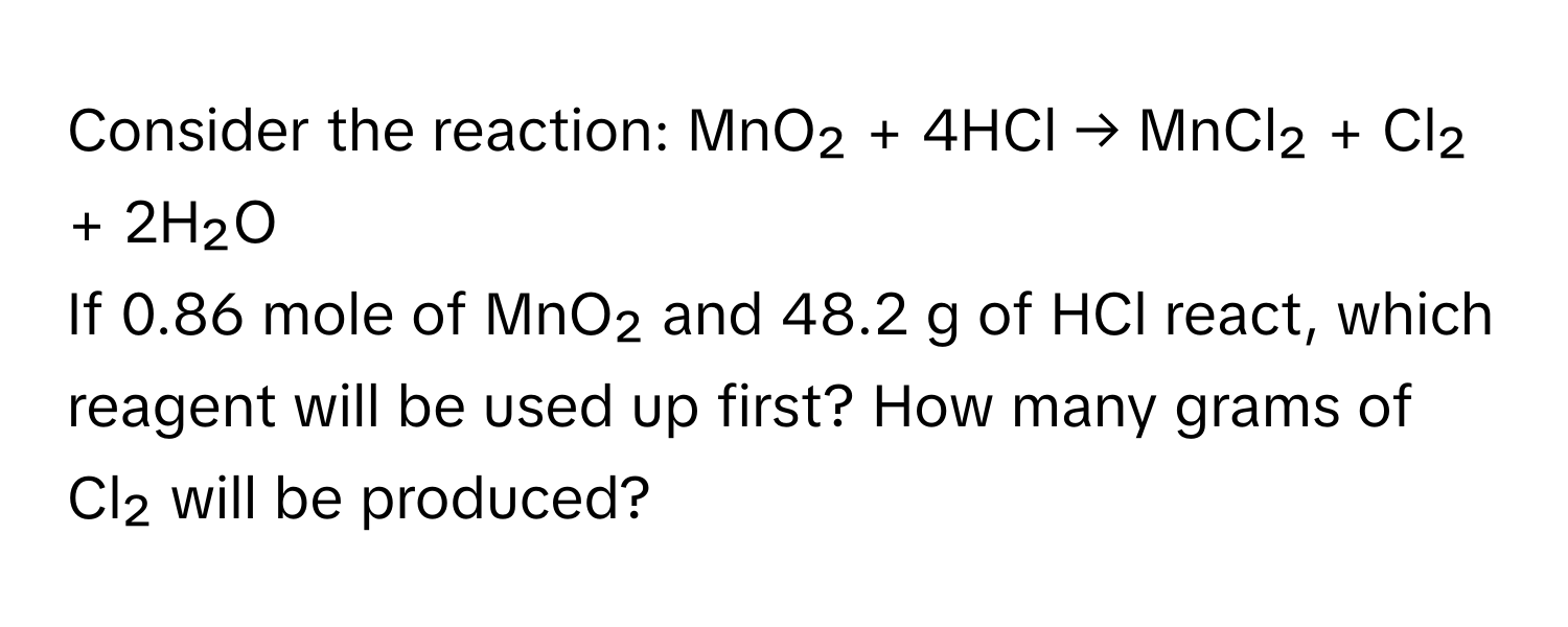 Consider the reaction: MnO₂ + 4HCl → MnCl₂ + Cl₂ + 2H₂O

If 0.86 mole of MnO₂ and 48.2 g of HCl react, which reagent will be used up first? How many grams of Cl₂ will be produced?